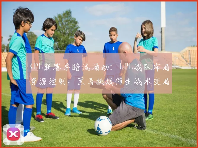 KPL新赛季暗流涌动：LPL战队布局资源控制，黑马挑战催生战术变局