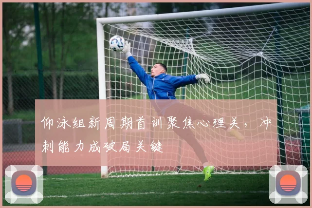 仰泳组新周期首训聚焦心理关，冲刺能力成破局关键