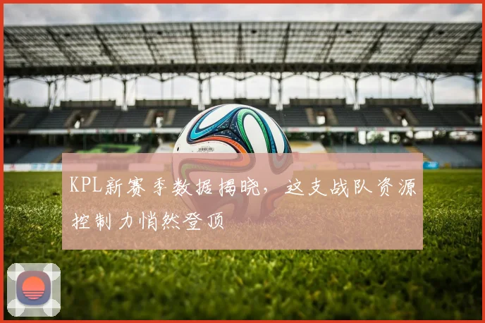 KPL新赛季数据揭晓，这支战队资源控制力悄然登顶