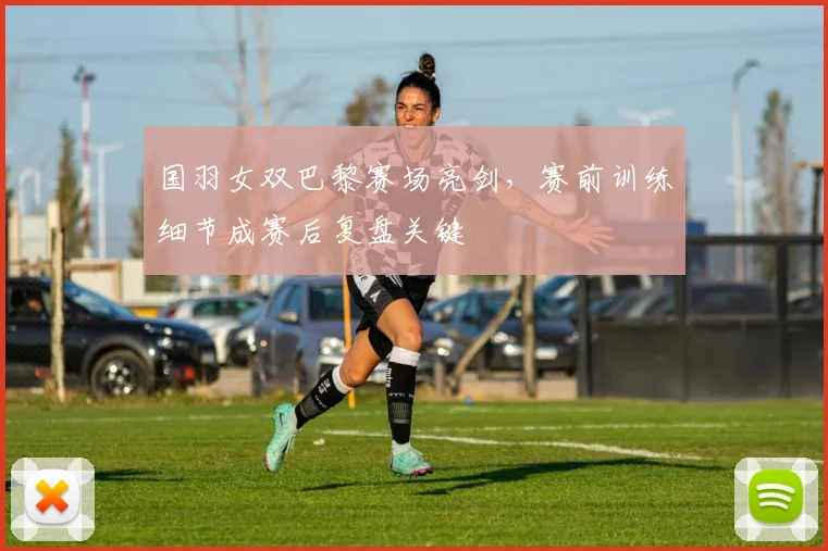 国羽女双巴黎赛场亮剑，赛前训练细节成赛后复盘关键