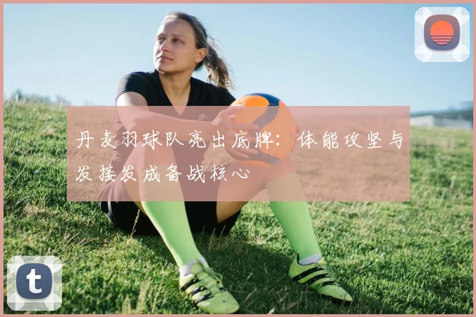 丹麦羽球队亮出底牌：体能攻坚与发接发成备战核心
