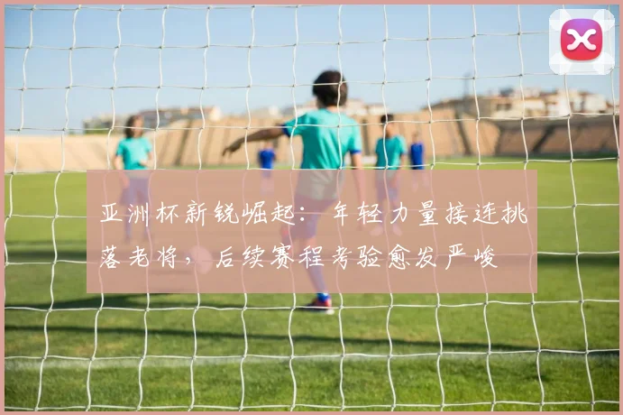 亚洲杯新锐崛起：年轻力量接连挑落老将，后续赛程考验愈发严峻