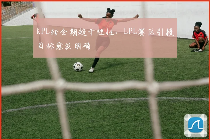 KPL转会期趋于理性，LPL赛区引援目标愈发明确