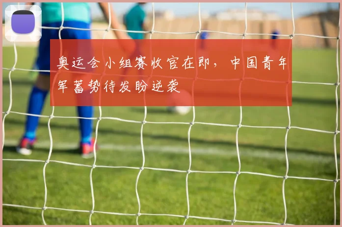 奥运会小组赛收官在即，中国青年军蓄势待发盼逆袭