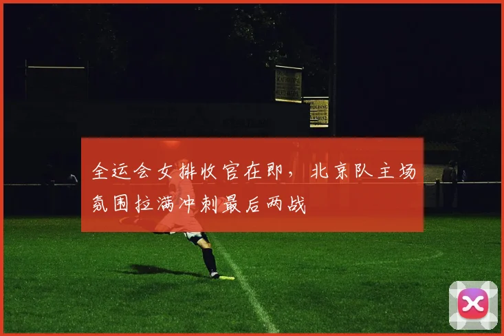 全运会女排收官在即，北京队主场氛围拉满冲刺最后两战