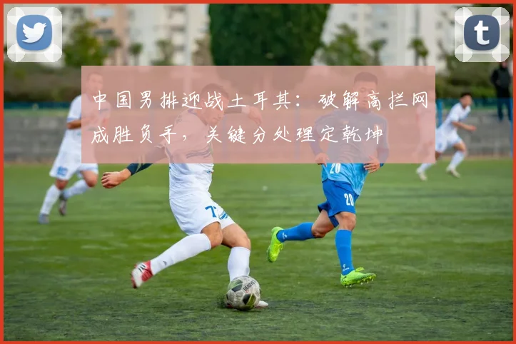中国男排迎战土耳其：破解高拦网成胜负手，关键分处理定乾坤