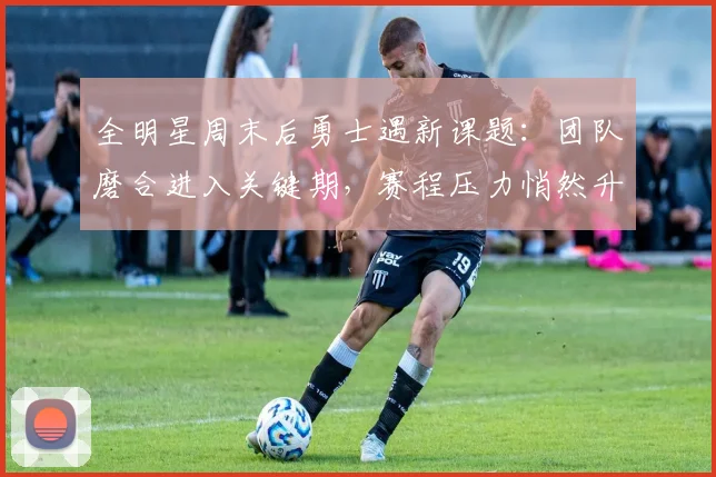 全明星周末后勇士遇新课题：团队磨合进入关键期，赛程压力悄然升级
