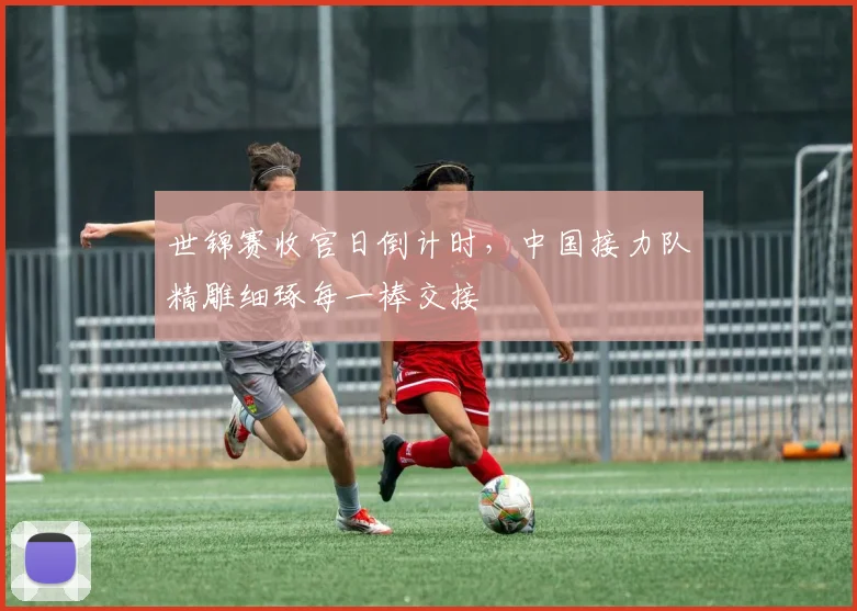 世锦赛收官日倒计时，中国接力队精雕细琢每一棒交接