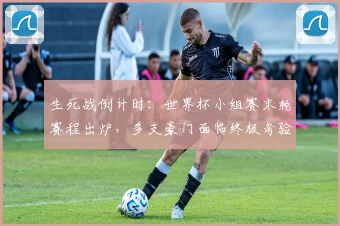 生死战倒计时：世界杯小组赛末轮赛程出炉，多支豪门面临终极考验