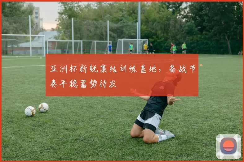 亚洲杯新锐集结训练基地，备战节奏平稳蓄势待发