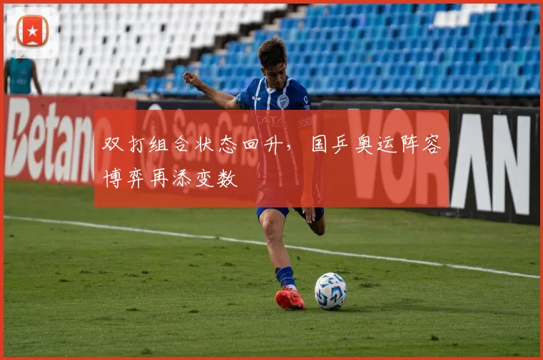 双打组合状态回升，国乒奥运阵容博弈再添变数