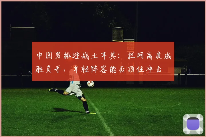 中国男排迎战土耳其：拦网高度成胜负手，年轻阵容能否顶住冲击