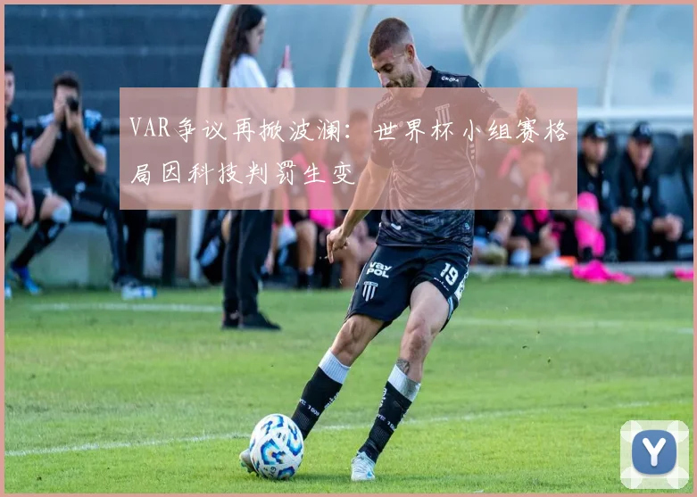 VAR争议再掀波澜：世界杯小组赛格局因科技判罚生变