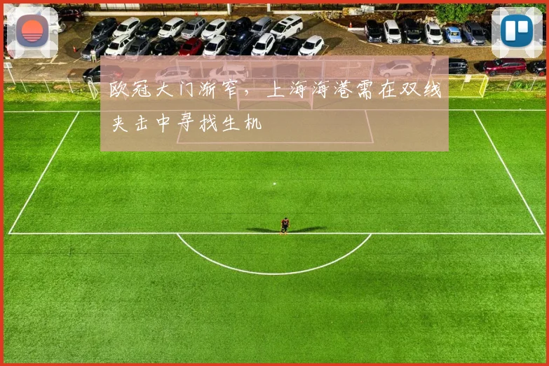 欧冠大门渐窄，上海海港需在双线夹击中寻找生机