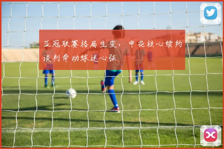 亚冠联赛格局生变，申花核心续约谈判牵动球迷心弦
