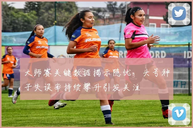 大师赛关键数据揭示隐忧，头号种子失误率持续攀升引发关注