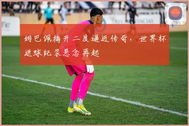 姆巴佩梅开二度逼近传奇，世界杯进球纪录悬念再起