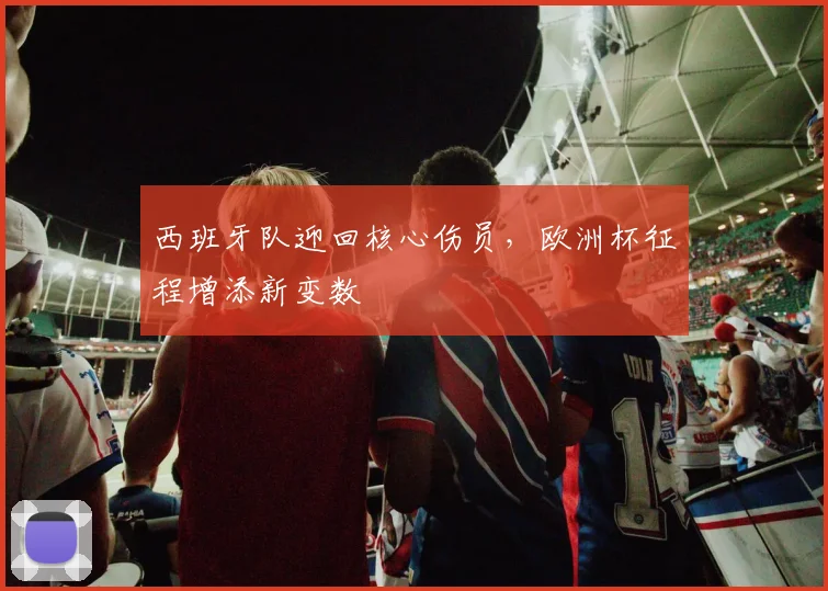 西班牙队迎回核心伤员，欧洲杯征程增添新变数
