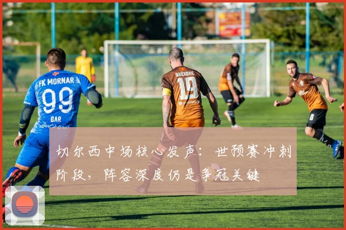 切尔西中场核心发声：世预赛冲刺阶段，阵容深度仍是争冠关键