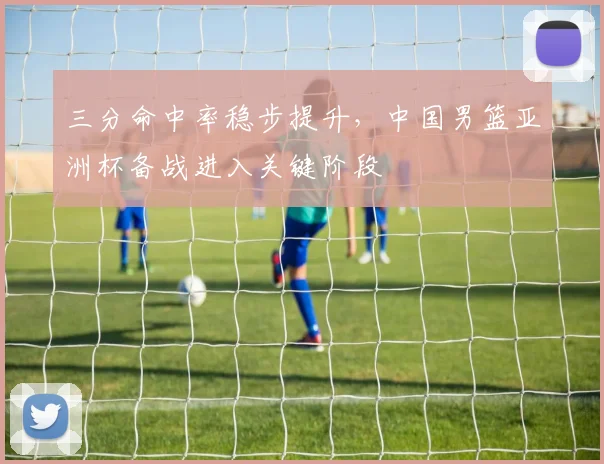 三分命中率稳步提升，中国男篮亚洲杯备战进入关键阶段