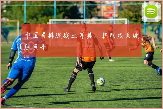 中国男排迎战土耳其，拦网成关键胜负手