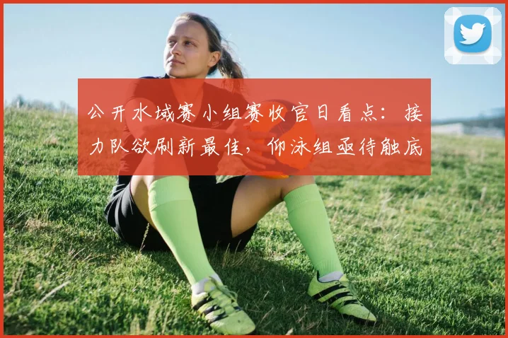 公开水域赛小组赛收官日看点：接力队欲刷新最佳，仰泳组亟待触底反弹