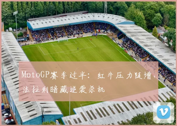 MotoGP赛季过半：红牛压力陡增，法拉利暗藏逆袭杀机