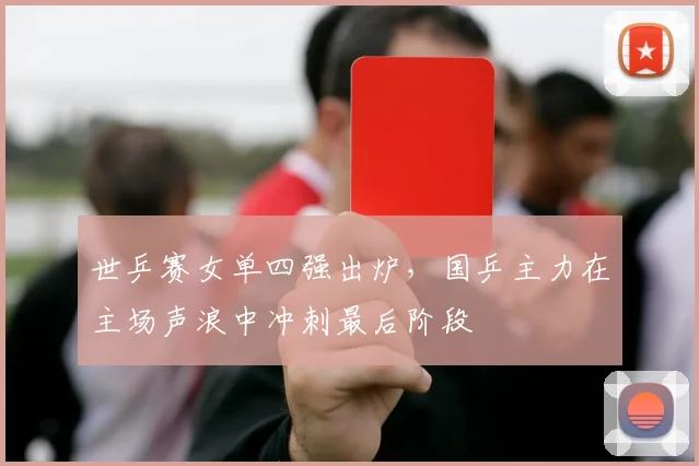 世乒赛女单四强出炉，国乒主力在主场声浪中冲刺最后阶段