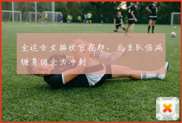 全运会女排收官在即，北京队伤病缠身仍全力冲刺