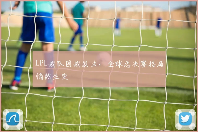 LPL战队团战发力，全球总决赛格局悄然生变