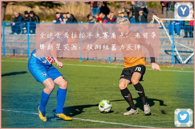 全运会马拉松半决赛看点：老将争锋新星突围，投掷组蓄力反弹