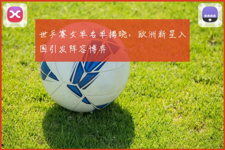 世乒赛女单名单揭晓，欧洲新星入围引发阵容博弈