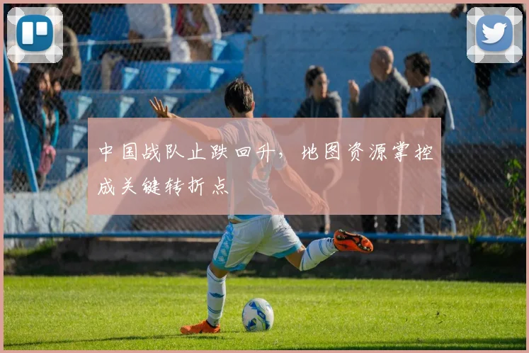 中国战队止跌回升，地图资源掌控成关键转折点