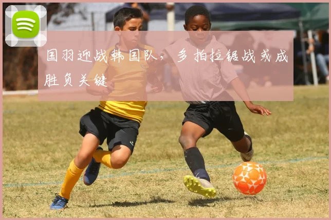 国羽迎战韩国队，多拍拉锯战或成胜负关键