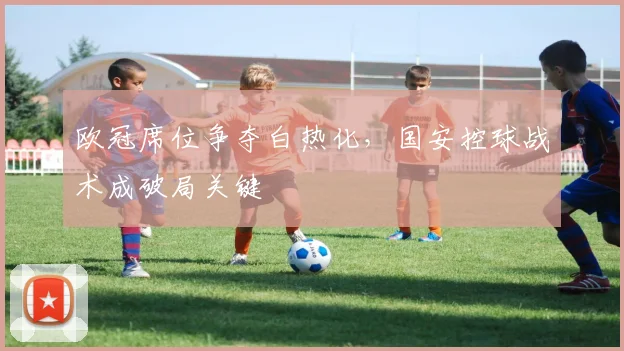 欧冠席位争夺白热化，国安控球战术成破局关键