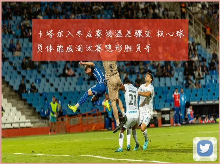 卡塔尔入冬后赛场温差骤变 核心球员体能成淘汰赛隐形胜负手