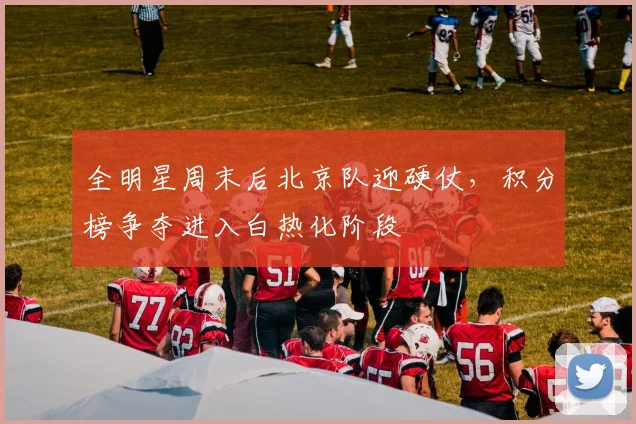 全明星周末后北京队迎硬仗，积分榜争夺进入白热化阶段