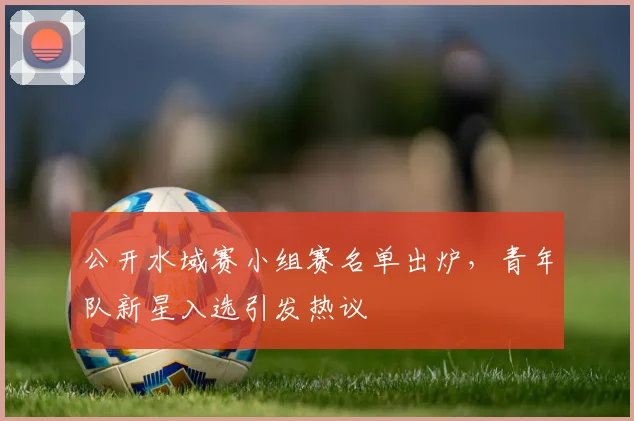 公开水域赛小组赛名单出炉，青年队新星入选引发热议