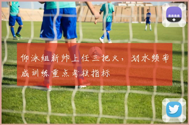 仰泳组新帅上任三把火，划水频率成训练重点考核指标
