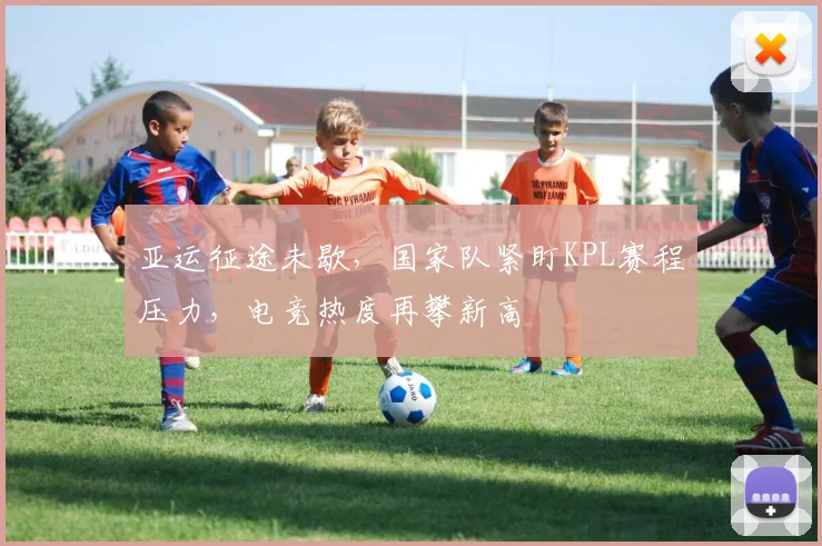 亚运征途未歇，国家队紧盯KPL赛程压力，电竞热度再攀新高