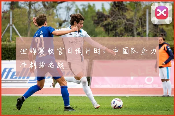世锦赛收官日倒计时，中国队全力冲刺排名战