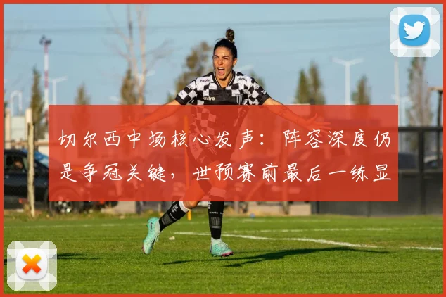 切尔西中场核心发声：阵容深度仍是争冠关键，世预赛前最后一练显决心