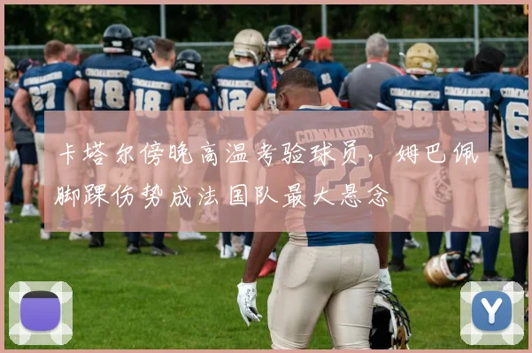 卡塔尔傍晚高温考验球员，姆巴佩脚踝伤势成法国队最大悬念