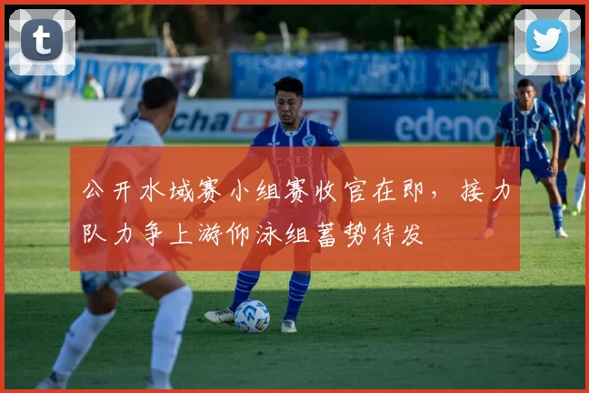 公开水域赛小组赛收官在即，接力队力争上游仰泳组蓄势待发